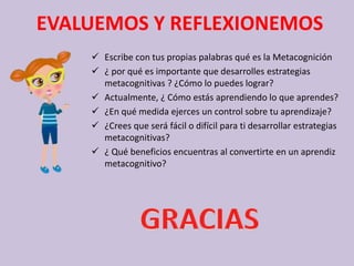EVALUEMOS Y REFLEXIONEMOS
 Escribe con tus propias palabras qué es la Metacognición
 ¿ por qué es importante que desarrolles estrategias
metacognitivas ? ¿Cómo lo puedes lograr?
 Actualmente, ¿ Cómo estás aprendiendo lo que aprendes?
 ¿En qué medida ejerces un control sobre tu aprendizaje?
 ¿Crees que será fácil o difícil para ti desarrollar estrategias
metacognitivas?
 ¿ Qué beneficios encuentras al convertirte en un aprendiz
metacognitivo?
 