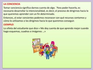 LA CONCIENCIA
Tomar conciencia significa darnos cuenta de algo. ¨Para poder hacerlo, es
necesario desarrollar la intencionalidad, es decir, el proceso de dirigirnos hacia lo
que queremos aprender con un fin determinado.
Entonces, al estar consientes podemos reconocer con qué recursos contamos y
cómo lo utilizamos o los dirigimos hacia lo que queremos conseguir.
EJEMPLO:
La viñeta del estudiante que dice « Me doy cuenta de que aprendo mejor cuando
hago esquemas, cuadros o imágenes …»
 