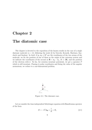 Chapter 2
The diatomic case
The chapter is devoted to the exposition of the known results in the case of a single
diatomic molecule (n = 2), following the work [4] by Grecchi, Kovarik, Martinez, Sac-
chetti and Sordoni. In brief, if x1, x2 ∈ R3
are the coordinates of the two atoms of the
molecule, we ﬁx the position of one of them as the origin of the cartesian system and
we indicate the coordinates of the second as R = x2 − x1, R := |R|, and the position
of the electron with r. So far, for rotation invariant potentials, we get a operator P
which is still invariant. Passing to polar coordinates and ﬁxing the value of the angular
momentum, we reduce to a one-dimensional problem.
Figure 2.1: The diatomic case.
Let us consider the time-independent Schr¨oringer equation with Hamiltonian operator
of the form
H = −h2
∆R +
1
R
+ He (2.1)
9
 