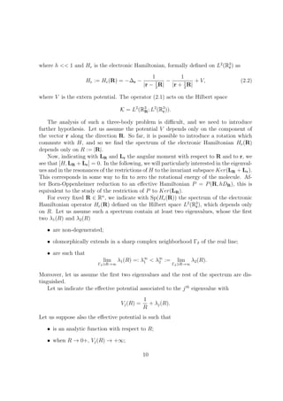 where h << 1 and He is the electronic Hamiltonian, formally deﬁned on L2
(R3
r) as
He := He(R) = −∆r −
1
|r − 1
2
R|
−
1
|r + 1
2
R|
+ V, (2.2)
where V is the extern potential. The operator (2.1) acts on the Hilbert space
K = L2
(R3
R; L2
(R3
r)).
The analysis of such a three-body problem is diﬃcult, and we need to introduce
further hypothesis. Let us assume the potential V depends only on the component of
the vector r along the direction R. So far, it is possible to introduce a rotation which
commute with H, and so we ﬁnd the spectrum of the electronic Hamiltonian He(R)
depends only on R := |R|.
Now, indicating with LR and Lr the angular moment with respect to R and to r, we
see that [H, LR + Lr] = 0. In the following, we will particularly interested in the eigenval-
ues and in the resonances of the restrictions of H to the invariant subspace Ker(LR + Lr).
This corresponds in some way to ﬁx to zero the rotational energy of the molecule. Af-
ter Born-Oppenheimer reduction to an eﬀective Hamiltonian P = P(R, hDR), this is
equivalent to the study of the restriction of P to Ker(LR).
For every ﬁxed R ∈ Rn
, we indicate with Sp(He(R)) the spectrum of the electronic
Hamiltonian operator He(R) deﬁned on the Hilbert space L2
(R3
r), which depends only
on R. Let us assume such a spectrum contain at least two eigenvalues, whose the ﬁrst
two λ1(R) and λ2(R)
• are non-degenerated;
• olomorphically extends in a sharp complex neighborhood Γδ of the real line;
• are such that
lim
Γδ R→∞
λ1(R) =: λ∞
1 < λ∞
2 := lim
Γδ R→∞
λ2(R).
Moreover, let us assume the ﬁrst two eigenvalues and the rest of the spectrum are dis-
tinguished.
Let us indicate the eﬀective potential associated to the jth
eigenvalue with
Vj(R) =
1
R
+ λj(R).
Let us suppose also the eﬀective potential is such that
• is an analytic function with respect to R;
• when R → 0+, Vj(R) → +∞;
10
 