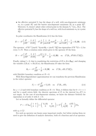 • the eﬀective potential V1 has the shape of a well, with non-degenerate minimum
m1 in a point Rm
1 and the barrier non-degenrate maximum M1 in a point RM
1 .
Moreover, V1 doesn’t admit other critical point in the domain V −1
1 ([m1, M1]). The
eﬀective potential V2 has the shape of a well too, with local minimum m2 in a point
Rm
2 .
In polar coordinates the Hamiltonian (2.1) has the form
H = −h2 ∂2
∂R2
+
2
R
∂
∂R
− h2 1
R2
1
sin θ
∂
∂θ
sin θ
∂
∂θ
+
1
sin2
θ
∂2
∂θ2
+
1
R
+ He(R) (2.3)
The operator −h2
R−2
[(sin θ)−1
∂θ sin θ∂θ + (sin θ)−2
∂2
θ ] has eigenvalues h2
R−2
l(l + 1) for
every l ∈ N. Then a rotation exists which gives to the operator H the form
H = −h2 ∂2
∂R2
+
2
R
∂
∂R
+ h2 l(l + 1)
R2
+
1
R
+ He(R) su L2
(R+, R2
dR; L2
(R3
r)).
Finally, taking l = 0, that is considering the restriction of H to Ker(LR), and changing
the variable ψ(R, r) → Rψ(R, r), the Hamiltonian H takes the form
H0 = −h2 ∂2
∂R2
+
1
R
+ He(R) su L2
(R+, dR; L2
(R3
r)),
with Dirichlet boundary condition at R = 0.
With Born-Oppenheimer approximation we can transform the previous Hamiltonian
in the reduct operator
Pj = −h2 d2
dR2
+ Vj(R) on L2
(R+, dR), (2.4)
for j = 1, 2 and with boundary condition at R = 0. Then, it follows that for 0 < h << 1
and for a small extern ﬁeld, the discrete spectrum of Pj in the interval [mj, E∞
j ) is
not empty. In the case of non-degenerate minima, we know the distance between the
eigenvalues is of order h with h → 0.
Let us formally deﬁne the diﬀerential operator
P = −h2
∆R
1 0
0 1
+
V1(R) 0
0 V2(R)
+ h2 0 a(R)
a0(R) 0
DR
with a0 ∈ C∞
b .
For such an operator one knows some important results, but before stating them we
need to give the deﬁnition of analytic distorsion, both of a function and of an operator.
11
 