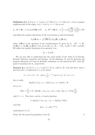Deﬁnizione 2.1. Let be µ << 1 and s ∈ C∞
(R), 0 ≤ s ≤ 1 with s(x) = 0 on a compact
neighbouroohd of the origin, s(x) = 1 for |x| >> 1. Let us set
Iµ : Rn
R −→ (1+µs(R))R ∈ Rn
, Jµ : R6
(R, r) −→ 1 + µs
R
R
, r r ∈ Rn
,
and deﬁne the analytic distorsione of the test function φ with the formula
Sµφ(R, r) := |J(R, r)| φ(Iµ(R), Jµ(R, r)),
where J(R, r) is the Jacobian of the transformation Fµ given by Fµ : R6
−→ R6
,
Fµ(R, r) := (Iµ(R), Jµ(R, r)). Let us set also φµ : R+ −→ R+, φµ(R) := R(1 + µs(R)).
We deﬁne the analytic distorsion of an operator A as
Aµ := SµAS−1
µ .
We are now able to understand the two main results of the work [4] of Grecchi,
Kovarik, Martinez, Sacchetti and Sordoni. In the following, Pµ and PD indicates the
analytic distorsion of P and its Dirichlet realization on the interval [0, RM
1 ], with RM
1
point of maximum for V1, respectively.
Teorema 2.1. Let be 0 < α << 1 and J ⊂ (0, 1], with 0 ∈ J , such that there exists a
function a(h) > 0 deﬁned for h ∈ J for which
∀ > 0, ∃ C > 0 : a(h) ≥
1
C
e− /h
per h ∈ J , 0 < h << 1;
then it holds
Sp(PD) ∩ [m2 + α − 2a(h), m2 + α + 2a(h)] = ∅.
Let us set
Ω(h) := z ∈ C; dist(Re z, [m1, m2 + α]) < a(h), |Im z| < Ch ln
1
h
,
with C >> 1. Then there exist δ0 > 0 and a bijection
b : Sp(PD) ∩ [m1, m2 + α] −→ Sp(Pµ) ∩ Ω(h),
such that
b(λ) − λ = O(e−δ0/h
),
uniformly for h ∈ J .
Proof. See the proof of proposition 4.2 in [4].
12
 