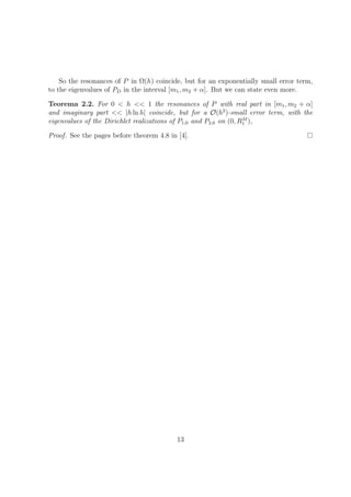 So the resonances of P in Ω(h) coincide, but for an exponentially small error term,
to the eigenvalues of PD in the interval [m1, m2 + α]. But we can state even more.
Teorema 2.2. For 0 < h << 1 the resonances of P with real part in [m1, m2 + α]
and imaginary part << |h ln h| coincide, but for a O(h2
)-small error term, with the
eigenvalues of the Dirichlet realizations of P1,0 and P2,0 on (0, RM
1 ),
Proof. See the pages before theorem 4.8 in [4].
13
 