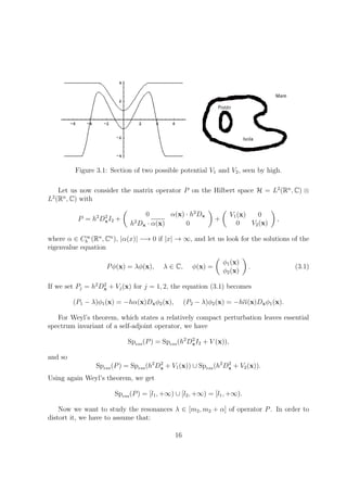 Figure 3.1: Section of two possible potential V1 and V2, seen by high.
Let us now consider the matrix operator P on the Hilbert space H = L2
(Rn
, C) ⊗
L2
(Rn
, C) with
P = h2
D2
xI2 +
0 α(x) · h2
Dx
h2
Dx · α(x) 0
+
V1(x) 0
0 V2(x)
,
where α ∈ C∞
b (Rn
, Cn
), |α(x)| −→ 0 if |x| → ∞, and let us look for the solutions of the
eigenvalue equation
Pφ(x) = λφ(x), λ ∈ C, φ(x) =
φ1(x)
φ2(x)
. (3.1)
If we set Pj = h2
D2
x + Vj(x) for j = 1, 2, the equation (3.1) becomes
(P1 − λ)φ1(x) = −hα(x)Dxφ2(x), (P2 − λ)φ2(x) = −hα(x)Dxφ1(x).
For Weyl’s theorem, which states a relatively compact perturbation leaves essential
spectrum invariant of a self-adjoint operator, we have
Spess(P) = Spess(h2
D2
xI2 + V (x)),
and so
Spess(P) = Spess(h2
D2
x + V1(x)) ∪ Spess(h2
D2
x + V2(x)).
Using again Weyl’s theorem, we get
Spess(P) = [l1, +∞) ∪ [l2, +∞) = [l1, +∞).
Now we want to study the resonances λ ∈ [m2, m2 + α] of operator P. In order to
distort it, we have to assume that:
16
 