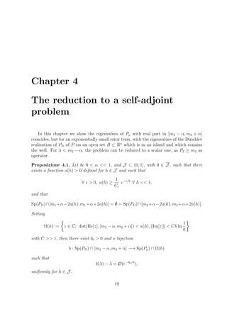 Chapter 4
The reduction to a self-adjoint
problem
In this chapter we show the eigenvalues of Pµ with real part in [m2 − α, m2 + α]
coincides, but for an exponentially small error term, with the eigenvalues of the Dirichlet
realization of PD of P on an open set B ⊂ Rn
which is in an island and which conains
the well. For λ < m2 − α, the problem can be reduced to a scalar one, as P2 ≥ m2 as
operator.
Proposizione 4.1. Let be 0 < α << 1, and J ⊂ (0, 1], with 0 ∈ J , such that there
exists a function a(h) > 0 deﬁned for h ∈ J and such that
∀ > 0, a(h) ≥
1
C
e− /h
∀ h << 1,
and that
Sp(PD)∩[m1 +α−2a(h), m1 +α+2a(h)] = ∅ = Sp(PD)∩[m2 +α−2a(h), m2 +α+2a(h)].
Setting
Ω(h) := z ∈ C; dist(Re[z], [m2 − α, m2 + α]) < a(h), Im[z] < Ch ln
1
h
with C >> 1, then there exist δ0 > 0 and a bijection
b : Sp(PD) ∩ [m2 − α, m2 + α] −→ Sp(Pµ) ∩ Ω(h)
such that
b(λ) − λ = O(e−δ0/h
),
uniformly for h ∈ J .
19
 