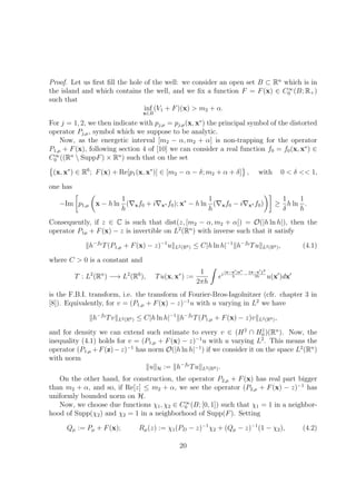 Proof. Let us ﬁrst ﬁll the hole of the well: we consider an open set B ⊂ Rn
which is in
the island and which contains the well, and we ﬁx a function F = F(x) ∈ C∞
0 (B; R+)
such that
inf
x∈B
(V1 + F)(x) > m2 + α.
For j = 1, 2, we then indicate with pj,µ = pj,µ(x, x∗
) the principal symbol of the distorted
operator Pj,µ, symbol which we suppose to be analytic.
Now, as the energetic interval [m2 − α, m2 + α] is non-trapping for the operator
P1,µ + F(x), following section 4 of [10] we can consider a real function f0 = f0(x, x∗
) ∈
C∞
0 ((Rn
 SuppF) × Rn
) such that on the set
(x, x∗
) ∈ R6
; F(x) + Re[p1(x, x∗
)] ∈ [m2 − α − δ; m2 + α + δ] , with 0 < δ << 1,
one has
−Im p1,µ x − h ln
1
h
( xf0 + i x∗ f0); x∗
− h ln
1
h
( xf0 − i x∗ f0) ≥
1
δ
h ln
1
h
.
Consequently, if z ∈ C is such that dist(z, [m2 − α, m2 + α]) = O(|h ln h|), then the
operator P1µ + F(x) − z is invertible on L2
(Rn
) with inverse such that it satisfy
h−f0
T(P1,µ + F(x) − z)−1
u L2(R6) ≤ C|h ln h|−1
h−f0
Tu L2(R6), (4.1)
where C > 0 is a constant and
T : L2
(Rn
) −→ L2
(R6
), Tu(x, x∗
) :=
1
2πh
ei
(x−x )x∗
h
−
x−x 2
2h u(x )dx
is the F.B.I. transform, i.e. the transform of Fourier-Bros-Iagolnitzer (cfr. chapter 3 in
[8]). Equivalently, for v = (P1,µ + F(x) − z)−1
u with u varying in L2
we have
h−f0
Tv L2(R6) ≤ C|h ln h|−1
h−f0
T(P1,µ + F(x) − z)v L2(R6),
and for density we can extend such estimate to every v ∈ (H2
∩ H1
0 )(Rn
). Now, the
inequality (4.1) holds for v = (P1,µ + F(x) − z)−1
u with u varying L2
. This means the
operator (P1,µ +F(z)−z)−1
has norm O(|h ln h|−1
) if we consider it on the space L2
(Rn
)
with norm
u H := h−f0
Tu L2(R6).
On the other hand, for construction, the operator P2,µ + F(x) has real part bigger
than m2 + α, and so, if Re[z] ≤ m2 + α, we see the operator (P2,µ + F(x) − z)−1
has
uniformly bounded norm on H.
Now, we choose due functions χ1, χ2 ∈ C∞
0 (B; [0, 1]) such that χ1 = 1 in a neighbor-
hood of Supp(χ2) and χ2 = 1 in a neighborhood of Supp(F). Setting
Qµ := Pµ + F(x); Rµ(z) := χ1(PD − z)−1
χ2 + (Qµ − z)−1
(1 − χ2), (4.2)
20
 