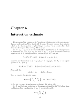 Chapter 5
Interaction estimate
The research of the resonances of P requires a technique due to the contemporary
Russian mathematician Victor Vasilievich Grushin. Grushin’s problem deals with the
reduction of a linear equation - e.g Schr¨odinger equation - to an equation for a ﬁnite
dimensional subspace of the starting Hilbert space.
Let φ = (φ1, . . . , φl) be an orthonormal family of eigenfunction of ˜P1 with eigenvalues
in the interval [m2 − 2α, m2 + 2α], and let ψ = (ψ1, . . . , ψm) an orthonormal family of
eigenfunctions of ˜P2 with eigenvalues in the interval [m2, m2 + 2α]. Let
R− : Cl
⊗ Cm
−→ H, R−(α ⊗ β) := α · φ ⊗ β · ψ,
where we use the notation α · φ = αiφi, β · ψ = βjψj. Let R+ be the adjoint
operator of R−, given by
R+ : H −→ Cl
⊗ Cm
, R+(u ⊗ v) := ( u, φk )l
k=1 ⊗ ( v, ψl )m
l=1.
We remark that
R−R+ = IH, R+R− = ICl⊕Cm .
Now, we consider the operator matrix
G(λ) :=
˜P − λ R−
R+ 0
on H ⊗ Cl
⊗ Cm
,
for λ ∈ [m2 − α; m2 + α], and we want to discover if it is invertible.
Let Π1 and Π2 be the projections on the subspaces Sl and Sm of L2
(Rn
) of the linear
combination of the eigenfunctions φi and ψj respectively, and let
Π :=
Π1 0
0 Π2
.
25
 