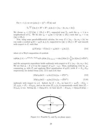 For t = 1, 2, we set ˜pt(x, ξ) = |ξ|2
+ ˜W(x) and
Σt
def
= {(x, ξ) ∈ Rn
× Rn
; ˜pt(x, ξ) ∈ [m2 − 2α, m2 + 2α]}.
We choose χt ∈ C∞
0 ({|x| ≤ 2XC} × Rn
), supported near Σt, such tha χt = 1 in a
neighborhood of Σt. We ﬁx also χ0 = χ0(x) ∈ C∞
0 (|x| ≤ 2XC) such that χ0 = 1 on
{|x| ≤ 2XC}.
Now, using some pseudodiﬀerential calculus, for every E ∈ [m2 − 2α, m2 + 2α] we
can make a symbol qt(E) = qt(E, x, ξ; h), supported in {|x| ≤ 2XC} × Rn
and smooth
with respect to E, such that
qt(E)#(˜pt − E)(x, ξ) ∼ χ0(x)(1 − χt(x, ξ)), (5.8)
where # is Weyl composition of symbols
a#b(x, ξ; h) = eih[DηDx−DθDξ]
a(θ, η)b(x, ξ)|θ=x,η=ξ = a(x, ξ)b(x, ξ)+
h
2i
{a, b}(x, ξ)+O(h2
),
and the asymptotic equivalence holds uniformly with respect to E ∈ [m2 − 2α, m2 + 2α].
We see that ˜pt − E = 0 on the support of χ0(1 − χ1). Then, multiplying (5.6) by χ0,
commuting χ0 with ˜Pj and applying Weyl quantization of qt(E) (with E = E1,j, E2,k
respectively) we deduce from (5.6), (5.7) and (5.8) that
Op(χ0(x)(1 − χ1(x, ξ)))φj Hs = O(h∞
), (5.9)
Op(χ0(x)(1 − χ2(x, ξ)))ψk Hs = O(h∞
) (5.10)
uniformly with respect to j, k. Indeed, for E = E1,j we have 0 = χ0( ˜P1 − E)φj =
[ ˜P1, χ0]φj + ( ˜P1 − E)χ0φj, and as the term [ ˜P1, χ1]φj is exponentially small, then ( ˜P1 −
E)χ0φj is too. Setting Q1 = Op(q1(E)), we have Q1( ˜P1 − E)χ0φj = Op(q1(E)#(˜p1 −
Figure 5.1: Possible Σ1 and Σ2 on phase space.
29
 