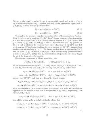 E))χ0φj = Op(χ0(x)(1 − χ1(x, ξ)))χ0φj is exponentially small, and as (1 − χ0)φj is
too, it follows the result for φj. The same reasoning can be repeated for Op(χ0(x)(1 −
χ2(x, ξ)))ψk. Finally, from (5.7) it follows that
(1 − χ1(x, ξ))φj Hs = O(h∞
), (5.11)
(1 − χ2(x, ξ))ψk Hs = O(h∞
). (5.12)
To complete the proof, we introduce the notion of set of frequencies for a function.
Given φ ∈ L2
, we say a point (x0, ξ0) ∈ R2n
doesn’t belong to the set of the frequencies
of φ, and we write (x0, ξ0) /∈ FS(φ), if there exists a function χ ∈ C∞
0 (R2n
) such that
χ = 1 near (x0, ξ0) and χ(x, hDx)φ = O(h∞
). We know that (cfr. [8], proposition
2.9.4) in such a deﬁnition the condition ‘there exists a function χ ∈ C∞
0 (R2n
) such that
χ = 1 near (x0, ξ0)’ implies the condition ’for every function χ ∈ C∞
0 (R2n
) supported in a
small enough neighborhood of (x0, ξ0). We also say the function φ is microlocally O(h∞
)
near the point (x0, ξ0). Moreover, if (x0, ξ0) /∈ FS(φ) then for every pseudodiﬀerential
operator A (x0, ξ0) /∈ FS(Aφ), that is, pseudodiﬀerential operators don’t make bigger
the set of the frequencies of a function.
From the previous result, it follows immediately that
FS(Aφj) ⊂ FS(φj) ⊂ Σ1, FS(Aψk) ⊂ FS(ψk) ⊂ Σ2.
Yet, as we can remark from ﬁgure (5.1), Σ1 ∩Σ2 = ∅, so FS(Aφj)∩FS(Aψk) = ∅. Then,
φj and Aφj ‘microlocally live’ on Σ1, and both ψk and Aψk on Σ2, and we have
φj = χ1(x, hDx)φj + O(h∞
), ψk = χ2(x, hDx)ψk + O(h∞
),
A0φj = A0χ1(x, hDx)φj + O(h∞
), A0ψk = A0χ2(x, hDx)ψk + O(h∞
),
for every χt ∈ C∞
0 (R2n
) such that χt = 1 near Σt. Now, it remains
A0χ1(x, hDx)φj + O(h∞
) = χ1(x, hDx)A0φj + [A0, χ1(x, hDx)]φj + O(h∞
),
A0χ2(x, hDx)ψk + O(h∞
) = χ2(x, hDx)A0ψk + [A0, χ2(x, hDx)]ψk + O(h∞
),
where the symbols of the commutators can be expanded in a series with coeﬃcients
supported in the support in the that of the gradient of χ1 and χ2 respectively. Yet
Supp χt ∩ Σt = ∅, so
A0φj = χ1(x, hDx)A0φj + O(h∞
), A0ψk = χ2(x, hDx)A0ψk + O(h∞
),
from which, writing χt for χt(x, hDx), it ﬁnally follows that
A0φj, ψk = χ1A0φj, χ2ψk + O(h∞
) = χ2χ1A0φj, ψk + O(h∞
) = O(h∞
),
A0ψk, φj = χ2A0ψk, χ1φj + O(h∞
) = χ1χ2A0ψk, φj + O(h∞
) = O(h∞
).
30
 