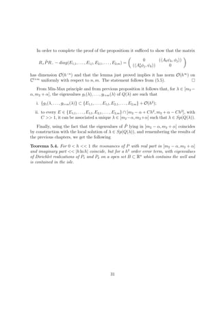 In order to complete the proof of the propositiom it suﬃced to show that the matrix
R+
˜PR− − diag(E1,1, . . . , E1,l, E2,1, . . . , E2,m) =
0 ( A0ψk, φj )
( A∗
0φj, ψk ) 0
has dimension O(h−n
) and that the lemma just proved implies it has norm O(h∞
) on
Cl+m
uniformly with respect to n, m. The statement follows from (5.5).
From Min-Max principle and from previous proposition it follows that, for λ ∈ [m2 −
α, m2 + α], the eigenvalues g1(λ), . . . , gl+m(λ) of Q(λ) are such that
i. {g1(λ, . . . , gl+m(λ)} ⊂ {E1,1, . . . , E1,l, E2,1, . . . , E2,m} + O(h2
);
ii. to every E ∈ {E1,1, . . . , E1,l, E2,1, . . . , E2,m} ∩ [m2 − α + Ch2
, m2 + α − Ch2
], with
C >> 1, it can be associated a unique λ ∈ [m2 −α, m2 +α] such that λ ∈ Sp(Q(λ)).
Finally, using the fact that the eigenvalues of ˜P lying in [m2 − α, m2 + α] coincides
by construction with the local solution of λ ∈ Sp(Q(λ)), and remembering the results of
the previous chapters, we get the following
Teorema 5.4. For 0 < h << 1 the resonances of P with real part in [m2 − α, m2 + α]
and imaginary part << |h ln h| coincide, but for a h2
order error term, with eigenvalues
of Dirichlet realizations of P1 and P2 on a open set B ⊂ Rn
which contains the well and
is contained in the isle.
31
 