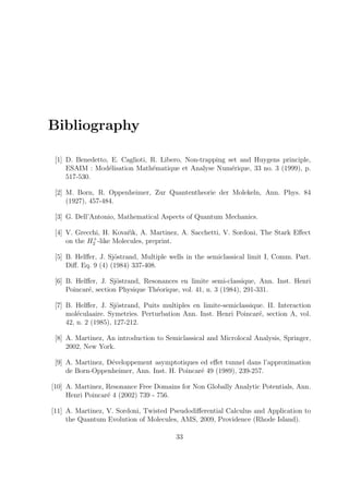 Bibliography
[1] D. Benedetto, E. Caglioti, R. Libero, Non-trapping set and Huygens principle,
ESAIM : Mod´elisation Math´ematique et Analyse Num´erique, 33 no. 3 (1999), p.
517-530.
[2] M. Born, R. Oppenheimer, Zur Quantentheorie der Molekeln, Ann. Phys. 84
(1927), 457-484.
[3] G. Dell’Antonio, Mathematical Aspects of Quantum Mechanics.
[4] V. Grecchi, H. Kovaˆr`ık, A. Martinez, A. Sacchetti, V. Sordoni, The Stark Eﬀect
on the H+
2 -like Molecules, preprint.
[5] B. Helﬀer, J. Sj¨ostrand, Multiple wells in the semiclassical limit I, Comm. Part.
Diﬀ. Eq. 9 (4) (1984) 337-408.
[6] B. Helﬀer, J. Sj¨ostrand, Resonances en limite semi-classique, Ann. Inst. Henri
Poincar´e, section Physique Th´eorique, vol. 41, n. 3 (1984), 291-331.
[7] B. Helﬀer, J. Sj¨ostrand, Puits multiples en limite-semiclassique. II. Interaction
mol´eculaaire. Symetries. Perturbation Ann. Inst. Henri Poincar´e, section A, vol.
42, n. 2 (1985), 127-212.
[8] A. Martinez, An introduction to Semiclassical and Microlocal Analysis, Springer,
2002, New York.
[9] A. Martinez, D´eveloppement asymptotiques ed eﬀet tunnel dans l’approximation
de Born-Oppenheimer, Ann. Inst. H. Poincar´e 49 (1989), 239-257.
[10] A. Martinez, Resonance Free Domains for Non Globally Analytic Potentials, Ann.
Henri Poincar´e 4 (2002) 739 - 756.
[11] A. Martinez, V. Sordoni, Twisted Pseudodiﬀerential Calculus and Application to
the Quantum Evolution of Molecules, AMS, 2009, Providence (Rhode Island).
33
 