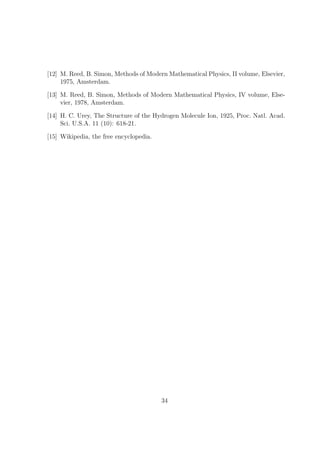 [12] M. Reed, B. Simon, Methods of Modern Mathematical Physics, II volume, Elsevier,
1975, Amsterdam.
[13] M. Reed, B. Simon, Methods of Modern Mathematical Physics, IV volume, Else-
vier, 1978, Amsterdam.
[14] H. C. Urey, The Structure of the Hydrogen Molecule Ion, 1925, Proc. Natl. Acad.
Sci. U.S.A. 11 (10): 618-21.
[15] Wikipedia, the free encyclopedia.
34
 