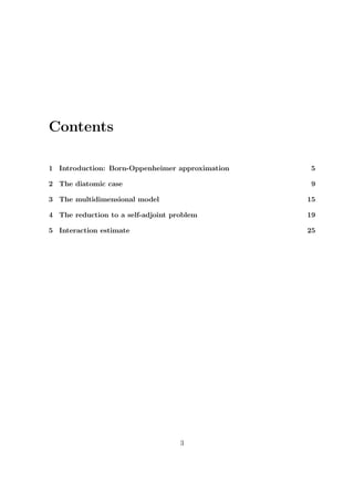 Contents
1 Introduction: Born-Oppenheimer approximation 5
2 The diatomic case 9
3 The multidimensional model 15
4 The reduction to a self-adjoint problem 19
5 Interaction estimate 25
3
 