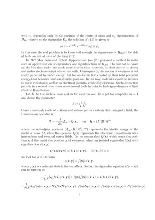 with α0 depending only by the position of the centre of mass and ψj eigenfunction of
HRel relative to the eigenvalue Ej, the solution of (1.1) is given by
φ(t) = e−itEj
(e−itHCM
α0) ⊗ ψj.
In this case the real problem is to know well enough the eigenvalues of HRel to be able
of build an initial state of the form (1.2).
In 1927 Max Born and Robert Oppenheimer (see [2]) proposed a method to make
such an approximation of eigenvalues and eigenfunctions of HRel. The method is based
on the fact that nuclei are much more heavier than electrons, so their motion is slower
and makes electrons adapt almost instantly. Consequently, the motion of electrons is not
really perceived by nuclei, except that for an electric ﬁeld created by their total potential
energy, that becomes function of nuclei position. In this way, molecules evolution reduces
to nuclei evolution in a eﬀective electrical potential created by electrons. Such a reduction
permits in a second time to use semiclassical tools in order to ﬁnd eigen-elements of ﬁnal
eﬀective Hamiltonian.
Let M be the nucleus mass and m the electron one: let’s put for simplicity m = 1
and deﬁne the parameter
h :=
1
M
.
Given a molecule made of n atoms and submerged in a extern electromagnetic ﬁeld, the
Hamiltonian operator is
H = −
1
2M
∆x + Q(x), on H = (L2
(R3
))⊗n
where the self-adjoint operator (∆x, (H2
(R3
))⊗n
) represents the kinetic energy of the
nuclei of mass M, while the operator Q(x) represents the electronic Hamiltonian with
interactions and eventual extern ﬁelds. Let us assume that Q(x), which sends the posi-
tion x of the nuclei the position y of electrons, admit an isolated eigenvalue λ(x) with
eigenfunction ψ(x, y),
Q(x)ψ(x, y) = λ(x)ψ(x, y), ψ(x, ·) = 1;
we look for φ of the form
φ(x, y) = f(x)ψ(x, y),
where f(x) is a coherent state in the variable x. So far, the eigenvalue equation Hφ = Eφ
can be written as
−
1
2M
∆x[f(x)ψ(x, y)] + Q(x)f(x)ψ(x, y) = Ef(x)ψ(x, y),
−
1
2M
[∆xf(x)ψ(x, y)+ xf(x) xψ(x, y)+f(x)∆xψ(x, y)]+f(x)Q(x)ψ(x, y) = Ef(x)ψ(x, y),
6
 