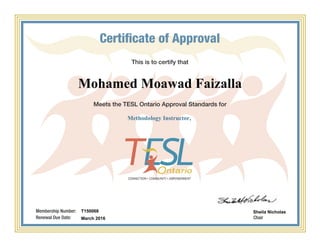 This is to certify that
Meets the TESL Ontario Approval Standards for
Chair
Certificate of Approval
Membership Number:
Renewal Due Date:
Mohamed Moawad Faizalla
Methodology Instructor,
T150068
March 2016
Sheila Nicholas
Powered by TCPDF (www.tcpdf.org)
 