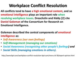 Workplace Conflict Resolution
http://www.bpir.com/workplace-conflict-resolution-bpir.com/menu-id-78/expert-opinion.html
All conflicts tend to have a high emotional content, and so
emotional intelligence plays an important role when
resolving workplace issues. Dreachslin and Kiddy [2] cite
Daniel Goleman of the Consortium for Research on
Emotional Intelligence.
Goleman described the central components of emotional
intelligence as:
• Self-Awareness (our own feelings)
• Self-Management (managing our emotions)
• Social Awareness (recognising other people’s feelings) and
• Social Skills (managing emotions in others).
 
