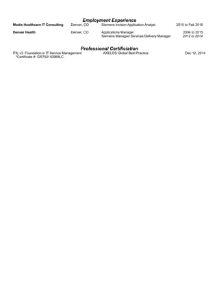 Employment Experience
Modis Healthcare IT Consulting Denver, CO Siemens Invision Application Analyst 2015 to Feb 2016
Denver Health Denver, CO Applications Manager 2004 to 2015
Siemens Managed Services Delivery Manager 2012 to 2014
Professional Certificiation
ITIL v3 Foundation in IT Service Management AXELOS Global Best Practice Dec 12, 2014
*Certificate #: GR750140968LC
 