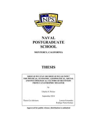 NAVAL
POSTGRADUATE
SCHOOL
MONTEREY, CALIFORNIA
THESIS
Approved for public release; distribution is unlimited
SHOULD WE STAY OR SHOULD WE GO NOW?
THE PHYSICAL, ECONOMIC, GEOPOLITICAL, SOCIAL
AND PSYCHOLOGICAL FACTORS OF RECOVERY
FROM CATASTROPHIC DISASTER
by
Charles S. Perino
September 2014
Thesis Co-Advisors: Lauren Fernandez
Rodrigo Nieto-Gomez
 