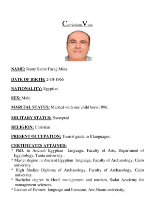 itaeVurriculumC
MinaRamy Samir FaragNAME:
1966-10-2DATE OF BIRTH:
EgyptianNATIONALITY:
MaleSEX:
Married with one child born 1996.MARITAL STATUS:
ExemptedMILITARY STATUS:
ChristianRELIGION:
.guageslan8Tourist guide inPRESENT OCCUPATION:
CERTIFICATES ATTAINED:
* PhD. in Ancient Egyptian language, Faculty of Arts, Department of
Egyptology, Tanta university .
* Master degree in Ancient Egyptian language, Faculty of Archaeology, Cairo
university .
* High Studies Diploma of Archaeology, Faculty of Archaeology, Cairo
university.
* Bachelor degree in Hotel management and tourism, Sadat Academy for
management sciences.
* License of Hebrew language and literature, Ain Shams university.
 