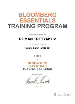 BLOOMBERG
ESSENTIALS
TRAINING PROGRAM
This is to acknowledge that
ROMAN TRETYAKOV
has successfully completed
Equity Exam for BESS
in
04/2016
of the
BLOOMBERG
ESSENTIALS
TRAINING PROGRAM
Congratulations,
Tom Secunda
Bloomberg
 