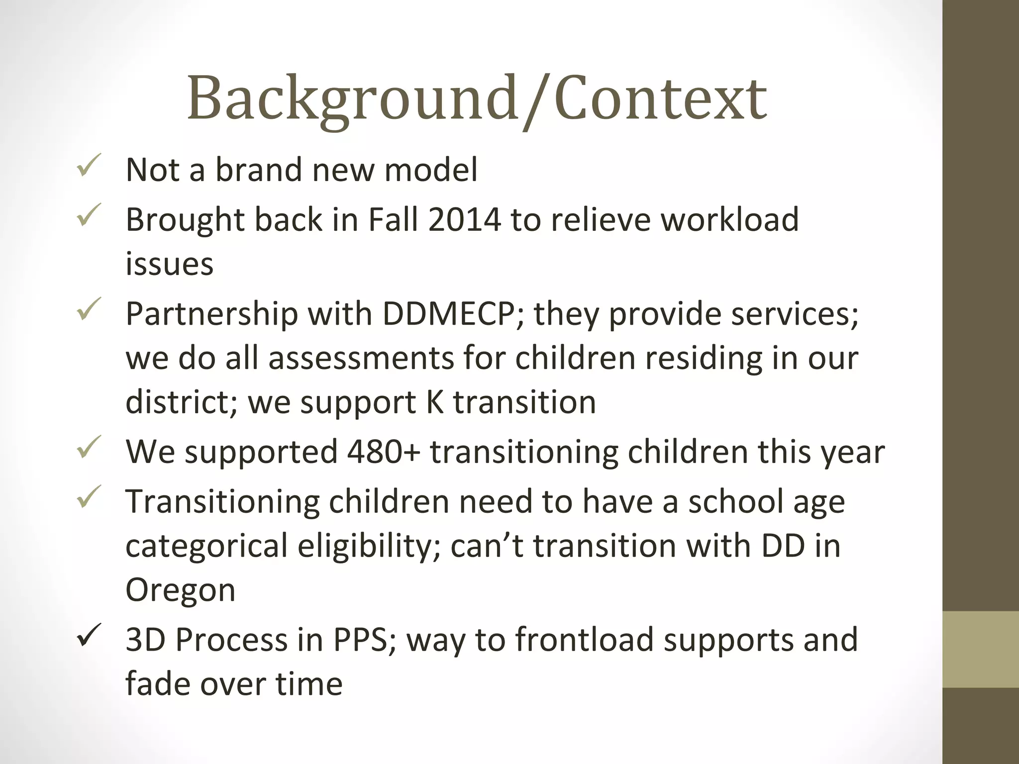 Background/Context
 Not a brand new model
 Brought back in Fall 2014 to relieve workload
issues
 Partnership with DDMECP; they provide services;
we do all assessments for children residing in our
district; we support K transition
 We supported 480+ transitioning children this year
 Transitioning children need to have a school age
categorical eligibility; can’t transition with DD in
Oregon
 3D Process in PPS; way to frontload supports and
fade over time
 