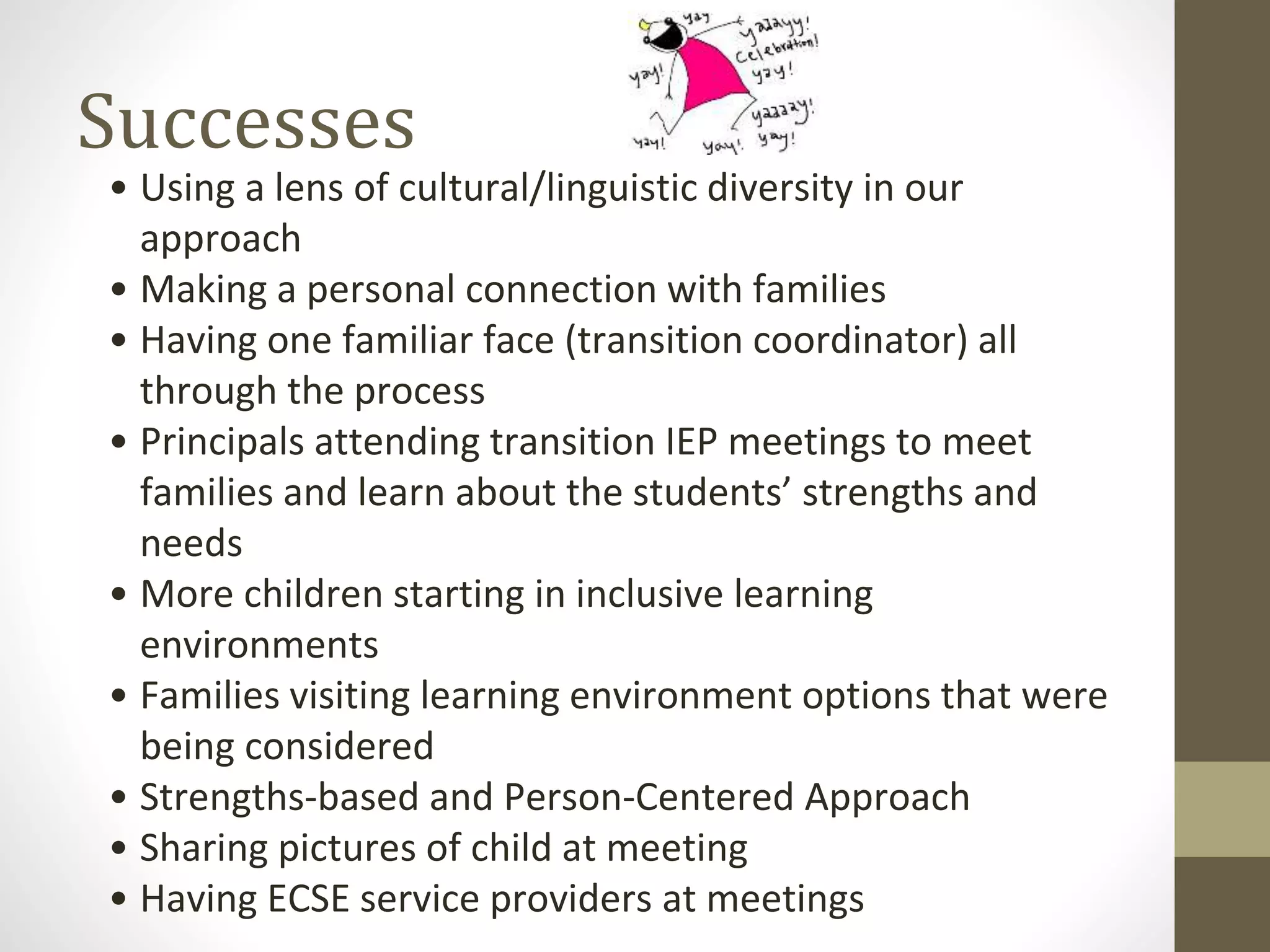 Successes
• Using a lens of cultural/linguistic diversity in our
approach
• Making a personal connection with families
• Having one familiar face (transition coordinator) all
through the process
• Principals attending transition IEP meetings to meet
families and learn about the students’ strengths and
needs
• More children starting in inclusive learning
environments
• Families visiting learning environment options that were
being considered
• Strengths-based and Person-Centered Approach
• Sharing pictures of child at meeting
• Having ECSE service providers at meetings
 