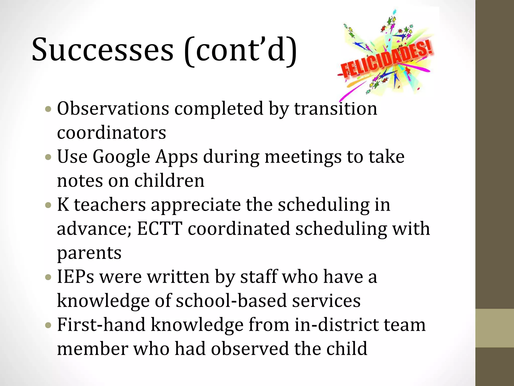 Successes (cont’d)
• Observations completed by transition
coordinators
• Use Google Apps during meetings to take
notes on children
• K teachers appreciate the scheduling in
advance; ECTT coordinated scheduling with
parents
• IEPs were written by staff who have a
knowledge of school-based services
• First-hand knowledge from in-district team
member who had observed the child
 