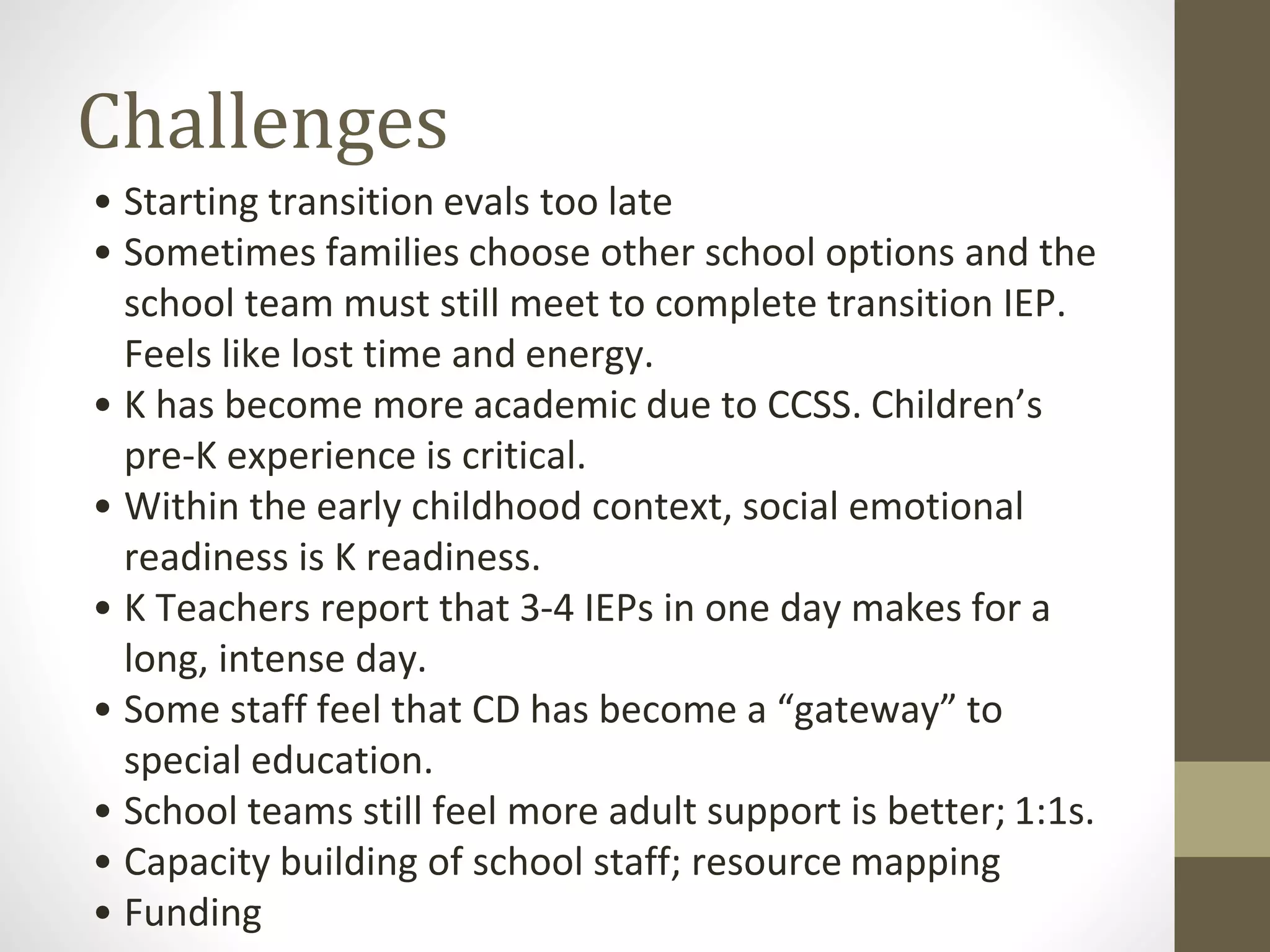 Challenges
• Starting transition evals too late
• Sometimes families choose other school options and the
school team must still meet to complete transition IEP.
Feels like lost time and energy.
• K has become more academic due to CCSS. Children’s
pre-K experience is critical.
• Within the early childhood context, social emotional
readiness is K readiness.
• K Teachers report that 3-4 IEPs in one day makes for a
long, intense day.
• Some staff feel that CD has become a “gateway” to
special education.
• School teams still feel more adult support is better; 1:1s.
• Capacity building of school staff; resource mapping
• Funding
 