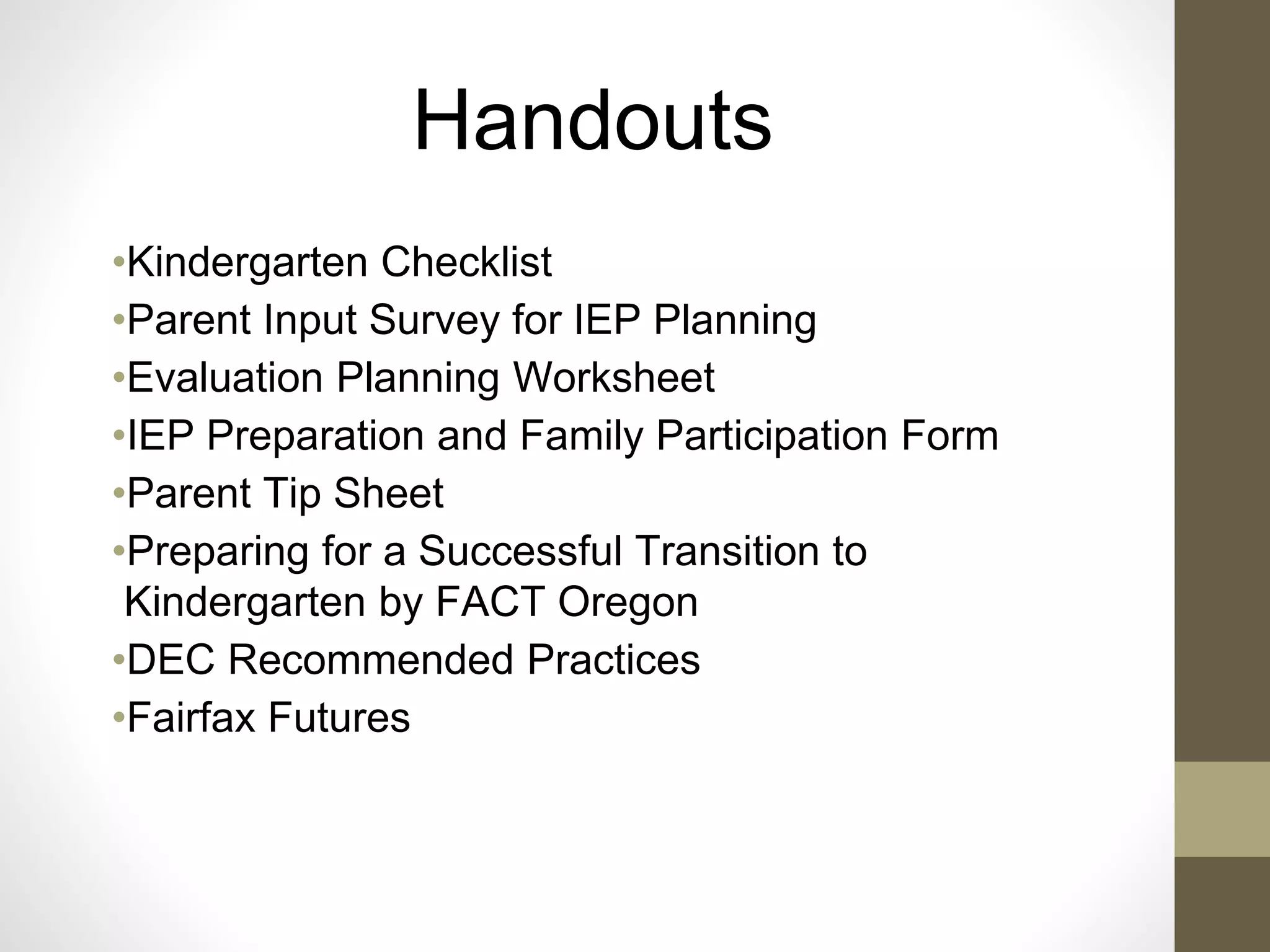 Handouts
•Kindergarten Checklist
•Parent Input Survey for IEP Planning
•Evaluation Planning Worksheet
•IEP Preparation and Family Participation Form
•Parent Tip Sheet
•Preparing for a Successful Transition to
Kindergarten by FACT Oregon
•DEC Recommended Practices
•Fairfax Futures
 