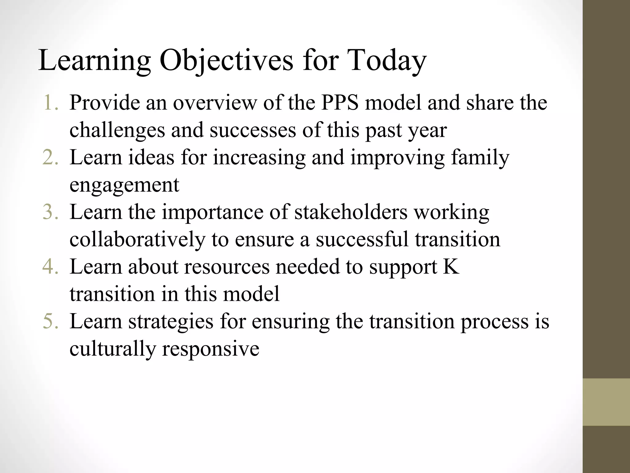 Learning Objectives for Today
1. Provide an overview of the PPS model and share the
challenges and successes of this past year
2. Learn ideas for increasing and improving family
engagement
3. Learn the importance of stakeholders working
collaboratively to ensure a successful transition
4. Learn about resources needed to support K
transition in this model
5. Learn strategies for ensuring the transition process is
culturally responsive
 