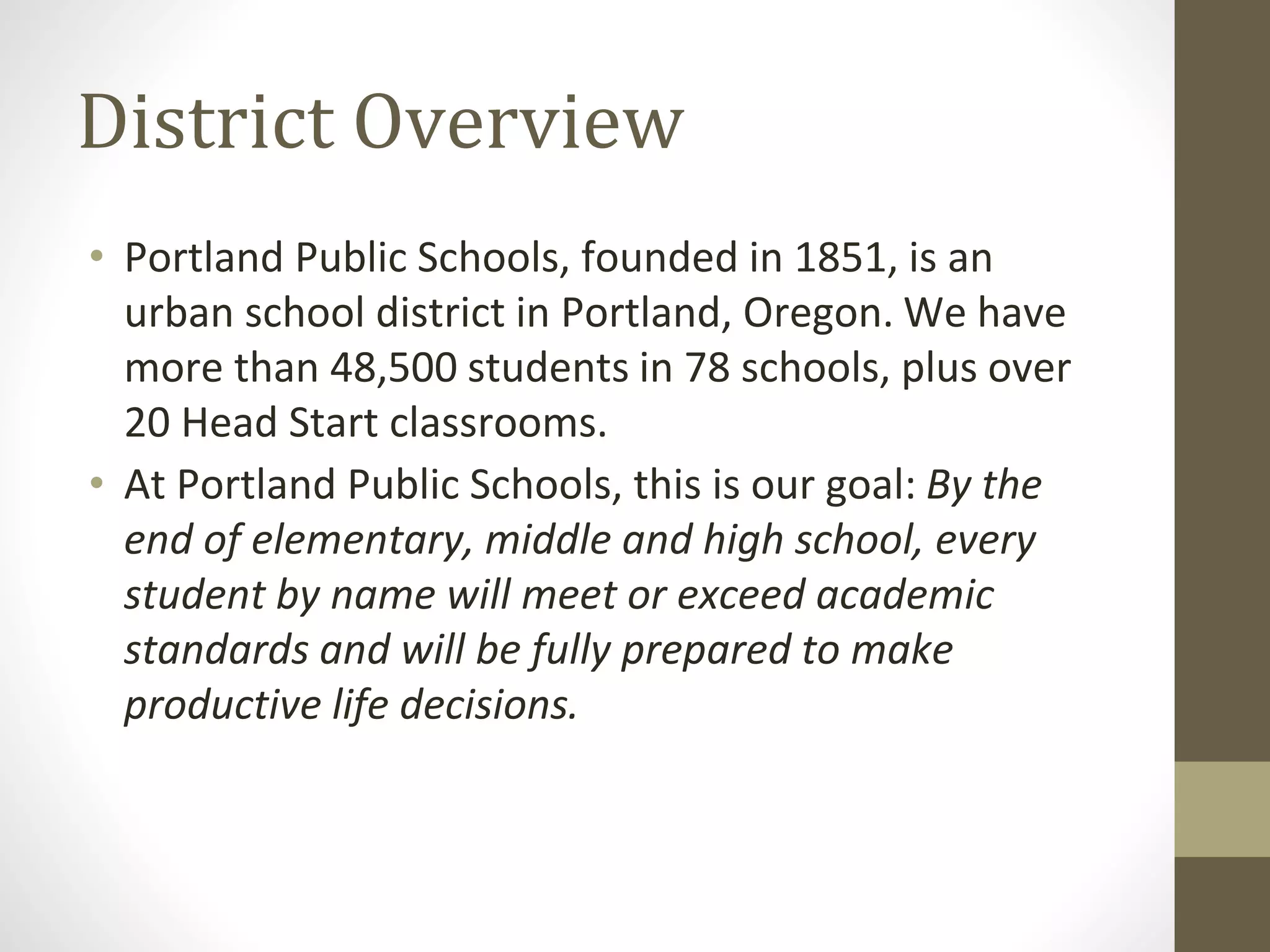 District Overview
• Portland Public Schools, founded in 1851, is an
urban school district in Portland, Oregon. We have
more than 48,500 students in 78 schools, plus over
20 Head Start classrooms.
• At Portland Public Schools, this is our goal: By the
end of elementary, middle and high school, every
student by name will meet or exceed academic
standards and will be fully prepared to make
productive life decisions.
 