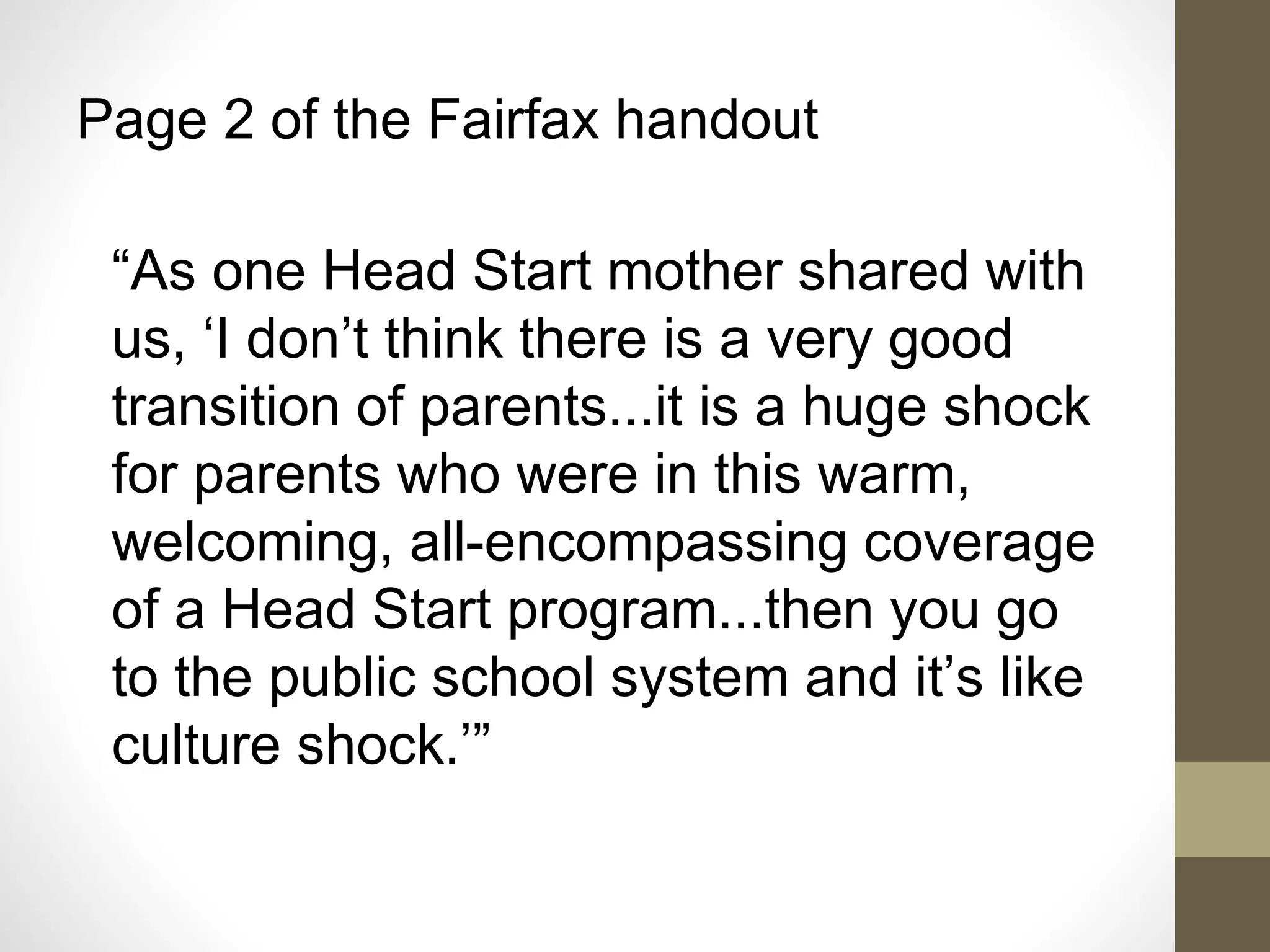 Page 2 of the Fairfax handout
“As one Head Start mother shared with
us, ‘I don’t think there is a very good
transition of parents...it is a huge shock
for parents who were in this warm,
welcoming, all-encompassing coverage
of a Head Start program...then you go
to the public school system and it’s like
culture shock.’”
 