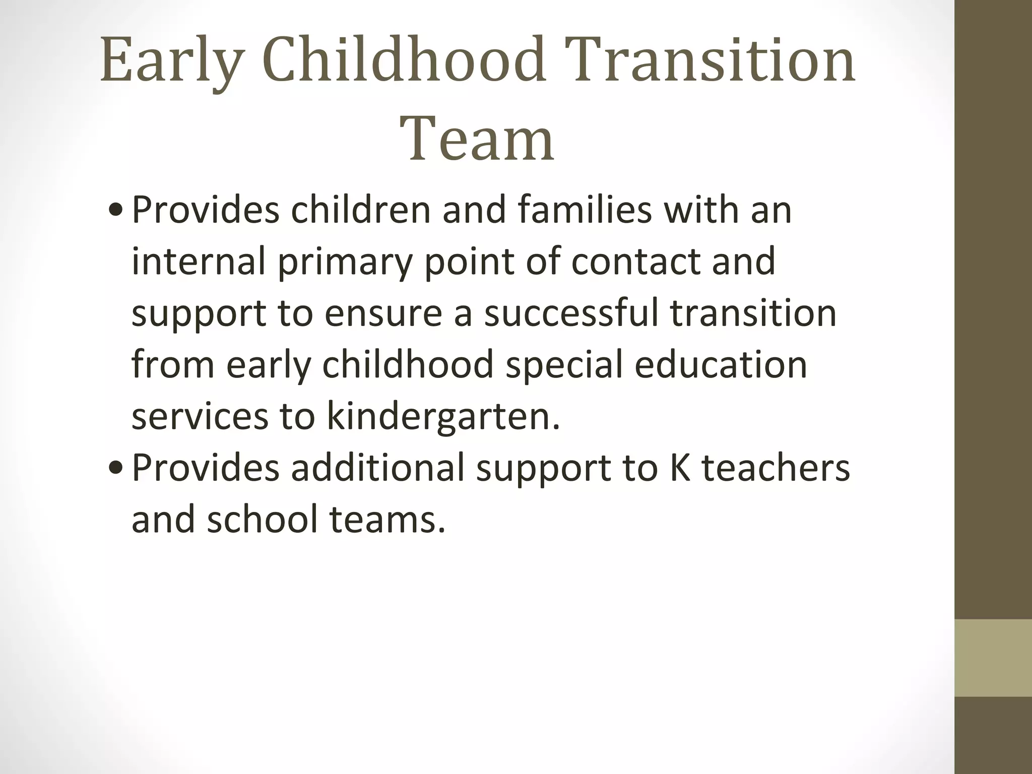 Early Childhood Transition
Team
•Provides children and families with an
internal primary point of contact and
support to ensure a successful transition
from early childhood special education
services to kindergarten.
•Provides additional support to K teachers
and school teams.
 
