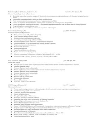 Bladen County Board of Education, Elizabethtown, NC September, 2011 – January, 2013
Substitute Teacher, for all schools in Bladen County
• Responsible for providing instruction, managing the classroom environment, and promoting student learning in the absence of the regular classroom
teacher.
• Have excellent communication skill to deliver and present learning effectively
• Create an enthusiastic environment and make learning a happy journey among children
• Creative and imaginative blend which helps in delivering lessons in a practical and interesting manner among children
• Develop and implement lesson plans for all areas of a developmentally appropriate curriculum Create and initiate hands-on learning experiences
• Design and implement integrated learning centers
• Assisted the primary teacher with the coordination of daily activities and lesson plans.
Verizon Wireless, Wilmington, NC July, 2009 – April, 2010
Customer Care Call Center Representative
• Strong customer service skills, problem-solving skills,
• Ability to interpret & apply Customer Support
• Troubleshooting/technical assistance on all devices
• Outstanding/extensive knowledge of Microsoft Office
• Extensive knowledge/training with Verizon Wireless mainframe applications
• Processes applications for new services and closes customer accounts as necessary
• Accepts, receives, and/or collects payments
• Processes credit adjustments
• Processes bill corrections
• Copies, files, and faxes various documents
• Accepts, receives, and/or collects payments
• Effectively communicated with customers within a very high volume calls of 50 + per/day.
• Demonstrated skills in planning, prioritizing, organizing & reviewing office work flow
Temp Assignments, Wilmington, NC June, 2008 – July, 2009
General office support
• Managed Center call center: answers telephone and assisted walk in customers provides information and assistance as requested
• Processed all purchase request
• Processed all accounts payable and receivables
• Answers telephone and assisted walk in customers provides information and assistance as requested
• Processed all accounts payable and receivables
• Processed all accounts payable and receivables
• Prepares and updates reports
• Processed work and purchase orders
• Processes credit adjustments;
• Processes bill corrections
• Copies, files, and faxes various documents
UNC Wilmington, Wilmington, NC July 1997 – June 2008
Administrative Assistant
• Answers telephone and greeted visitors, students and etc. provides information and assistance regarding university and department
• Coordinate work request with various departments
• Copies, files, and faxes various documents
• Prepares and updates reports
• Managed confidential files and documents
• Monitored Centers motor fleet (trucks and boats)
• Managed all Grant budget request/reconciliations and Maintained spreadsheets
• Employed/Supervised Student work assistants for Academic office.
• Assisted Department Chair and Faculty as needed
• Managed all budget (accounting) request/reconciliations
• Assisted SACS Self Study Chairperson and Committee with: Correspondence, preparing reports, agenda’s and minutes of meetings.
• Designed, organized and developed filing system and index for the SACS Self Study supporting documentation
• Provided Academic office support and training to various offices on as need basis
• Managed confidential files and documents
• Received rare commendation for the documentation process from SACS review – February 2002
• Assisted Faculty Assembly Chairperson, Faculty Senate Officers & Committee Chairs.
• Prepared and distributed faculty ballots
 