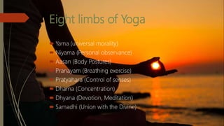 Eight limbs of Yoga
 Yama (universal morality)
 Niyama (Personal observance)
 Aasan (Body Postures)
 Pranayam (Breathing exercise)
 Pratyahara (Control of senses)
 Dharna (Concentration)
 Dhyana (Devotion, Meditation)
 Samadhi (Union with the Divine)
 