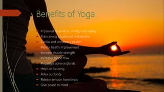 Benefits of Yoga
 Improved respiration, energy and vitality
 Maintaining a balanced metabolism
 Cardio and circulatory health
 Mental health improvement
 Increase muscle strength
 Increases blood flow
 Regulates adrenal glands
 Helps in focusing
 Relax our body
 Release tension from limbs
 Give peace to mind
 