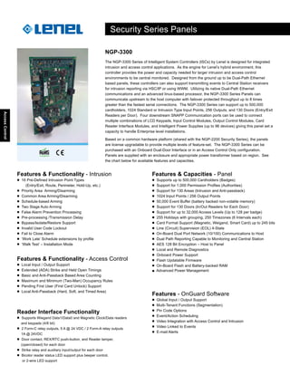 AccessControl
Features & Functionality - Intrusion
■ 16 Pre-Defined Intrusion Point Types
(Entry/Exit, Route, Perimeter, Hold-Up, etc.)
■ Priority Area Arming/Disarming
■ Common Area Arming/Disarming
■ Schedule-based Arming
■ Two Stage Auto Arming
■ False Alarm Prevention Processing
■ Pre-processing /Transmission Delay
■ Bypass/Isolate/Restore Support
■ Invalid User Code Lockout
■ Fail to Close Alarm
■ ‘Work Late’ Schedule extensions by profile
■ ‘Walk Test’ – Installation Mode
Features & Capacities - Panel
■ Supports up to 500,000 Cardholders (Badges)
■ Support for 1,000 Permission Profiles (Authorities)
■ Support for 130 Areas (Intrusion and Anti-passback)
■ 1024 Input Points / 256 Output Points
■ 50,000 Event Buffer (battery backed non-volatile memory)
■ Support for 130 Doors (In/Out Readers for Each Door)
■ Support for up to 32,000 Access Levels (Up to 128 per badge)
■ 255 Holidays with grouping, 250 Timezones (6 Intervals each)
■ Card Format Support (Magnetic, Weigand, Smart Card) up to 245 bits
■ Line (Circuit) Supervision (EOL) 4-State
■ On-Board Dual Port Network (10/100) Communications to Host
■ Dual Path Reporting Capable to Monitoring and Central Station
■ AES 128 Bit Encryption – Host to Panel
■ Local and Remote Diagnostics
■ Onboard Power Support
■ Flash Updatable Firmware
■ On-Board Flash and Battery-backed RAM
■ Advanced Power Management
Features & Functionality - Access Control
■ Local Input / Output Support
■ Extended (ADA) Strike and Held Open Timings
■ Basic and Anti-Passback Based Area Counting
■ Maximum and Minimum (Two-Man) Occupancy Rules
■ Pending First User (First Card Unlock) Support
■ Local Anti-Passback (Hard, Soft, and Timed Area)
Reader Interface Functionality
■ Supports Wiegand Data1/Data0 and Magnetic Clock/Data readers
and keypads (4/8 bit)
■ 2 Form-C relay outputs, 5 A @ 24 VDC / 2 Form-A relay outputs
1A @ 24VDC
■ Door contact, REX/RTC push-button, and Reader tamper,
(open/closed) for each door
■ Strike relay and auxiliary input/output for each door
■ Bicolor reader status LED support plus beeper control,
or 2-wire LED support
Features - OnGuard Software
■ Global Input / Output Support
■ Multi-Tenant Functions (Segmentation)
■ Pin Code Options
■ Event/Action Scheduling
■ Video Integration with Access Control and Intrusion
■ Video Linked to Events
■ E-mail Alerts
Security Series Panels
NGP-3300
The NGP-3300 Series of Intelligent System Controllers (ISCs) by Lenel is designed for integrated
intrusion and access control applications. As the engine for Lenel’s hybrid environment, this
controller provides the power and capacity needed for larger intrusion and access control
environments to be central monitored. Designed from the ground up to be Dual-Path Ethernet
based panels, these controllers can also support transmitting events to Central Station receivers
for intrusion reporting via HSC/IP or using WWM. Utilizing its native Dual-Path Ethernet
communications and an advanced linux-based processor, the NGP-3300 Series Panels can
communicate upstream to the host computer with failover protected throughput up to 8 times
greater than the fastest serial connections. The NGP-3300 Series can support up to 500,000
cardholders, 1024 Standard or Intrusion Type Input Points, 256 Outputs, and 130 Doors (Entry/Exit
Readers per Door). Four downstream SNAPP Communication ports can be used to connect
multiple combinations of LCD Keypads, Input Control Modules, Output Control Modules, Card
Reader Interface Modules, and Intelligent Power Supplies (up to 96 devices) giving this panel set a
capacity to handle Enterprise level installations.
Based on a common hardware platform (shared with the NGP-2200 Security Series), the panels
are license upgradable to provide multiple levels of feature-set. The NGP-3300 Series can be
purchased with an Onboard Dual-Door Interface or in an Access Control Only configuration.
Panels are supplied with an enclosure and appropriate power transformer based on region. See
the chart below for available features and capacities.
 