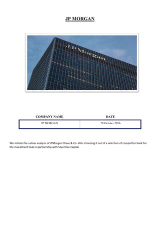 JP MORGAN
COMPANY NAME DATE
JP MORGAN 28 October 2016
We initiate the unbias analysis of JPMorgan Chase & Co. after choosing it out of a selection of competitor bank for
the Investment Club in partnership with Silvertree Capital.
 