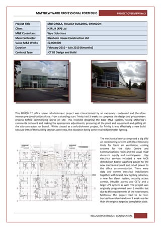 MATTHEW WARR PROFESSIONAL PORTFOLIO PROJECT OVERVIEW No.3 
RESUME/PORTFOLIO | CONFIDENTIAL 
 
   
 
 
This  80,000  ft2  office  space  refurbishment  project  was  characterised  by  an  extremely  condensed  and  therefore 
intense pre‐construction phase. From a standing start Trinity had 3 weeks to complete the design and procurement 
process  before  commencing  works  on  site.  This  involved  designing  the  base  M&E  systems,  taking  Motorola’s 
comments on board and making the appropriate adjustments, procuring all the plant and equipment and getting all 
the sub‐contractors on board.  While classed as a refurbishment project, for Trinity it was effectively a new build 
because 99% of the building services were new, the exception being some retained perimeter lighting.  
 
 
 
 
 
 
Project Title    MOTOROLA, TRILOGY BUILDING, SWINDON 
Client    HXRUK (KP) Ltd 
M&E Consultant    Wye  Solutions 
Main Contractor    Blenheim House Construction Ltd 
Value M&E Works    £2,000,000 
Duration    February 2010 – July 2010 (6months) 
Contract Type    JCT 05 Design and Build 
The mechanical works comprised a big VRV 
air conditioning system with Heat Recovery 
Units  for  fresh  air  ventilation,  cooling 
systems  for  the  Data  Centre  and 
Communications room and the usual HCW 
domestic  supply  and  sanitaryware.    Key 
electrical  services  included  a  new  MCB 
distribution  board  supplying  power  to  the 
new  mechanical  plant  and  small  power  to 
the  office  accommodation.  There  were 
data  and  comms  electrical  installations 
together with brand new lighting schemes, 
a  new  fire  alarm  system,  security  access 
control,  intruder  alarms  and  CCTV  and  a 
large UPS system as well. The project was 
originally  programmed  over  5  months  but 
due to the requirements of the new tenant, 
Motorola,  the  project  had  to  be  fast‐
tracked to enable handover 3 weeks earlier 
than the original targeted completion date.
 