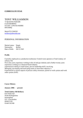 CURRICULUM VITAE
TONY WILLIAMSON
73 QUEENS PARADE
CLEETHORPES
N.EAST .LINCOLNSHIRE
DN350DQ
Mob-07512380395
twillow@ntlworld.com
PERSONAL INFORMATION
Marital status: Single
Nationality: British
Date of birth: 08/12/1965
Profile
Currently employed as a production technician /Control room operator at Total Lindsey oil
refinery UK
Over nine years experience working in the oil and gas industry and a further twenty years
experience working in a chemical based industry
experienced working in small teams, proven leadership skill’s involving
Managing, developing and motivating teams to meet there objective’s
Experienced in various aspects of process safety awareness, permit to work system and work
order system (SAP).
Career History
January 2006 – present
Total Lindsey Oil Refinery
East field road
North Killingholme
Immingham
N.E .Lincolnshire
DN40 3LW
01469 563300
 