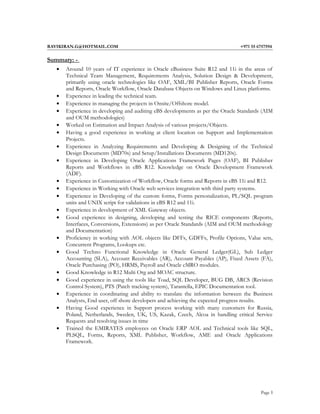 RAVIKIRAN.G@HOTMAIL.COM +971 55 6757594
Summary: -
• Around 10 years of IT experience in Oracle eBusiness Suite R12 and 11i in the areas of
Technical Team Management, Requirements Analysis, Solution Design & Development,
primarily using oracle technologies like OAF, XML/BI Publisher Reports, Oracle Forms
and Reports, Oracle Workflow, Oracle Database Objects on Windows and Linux platforms.
• Experience in leading the technical team.
• Experience in managing the projects in Onsite/Offshore model.
• Experience in developing and auditing eBS developments as per the Oracle Standards (AIM
and OUM methodologies)
• Worked on Estimation and Impact Analysis of various projects/Objects.
• Having a good experience in working at client location on Support and Implementation
Projects.
• Experience in Analyzing Requirements and Developing & Designing of the Technical
Design Documents (MD70s) and Setup/Installations Documents (MD120s).
• Experience in Developing Oracle Applications Framework Pages (OAF), BI Publisher
Reports and Workflows in eBS R12. Knowledge on Oracle Development Framework
(ADF).
• Experience in Customization of Workflow, Oracle forms and Reports in eBS 11i and R12.
• Experience in Working with Oracle web services integration with third party systems.
• Experience in Developing of the custom forms, Forms personalization, PL/SQL program
units and UNIX script for validations in eBS R12 and 11i.
• Experience in development of XML Gateway objects.
• Good experience in designing, developing and testing the RICE components (Reports,
Interfaces, Conversions, Extensions) as per Oracle Standards (AIM and OUM methodology
and Documentation)
• Proficiency in working with AOL objects like DFFs, GDFFs, Profile Options, Value sets,
Concurrent Programs, Lookups etc.
• Good Techno Functional Knowledge in Oracle General Ledger(GL), Sub Ledger
Accounting (SLA), Account Receivables (AR), Account Payables (AP), Fixed Assets (FA),
Oracle Purchasing (PO), HRMS, Payroll and Oracle cMRO modules.
• Good Knowledge in R12 Multi Org and MOAC structure.
• Good experience in using the tools like Toad, SQL Developer, BUG DB, ARCS (Revision
Control System), PTS (Patch tracking system), Tarantella, EPIC Documentation tool.
• Experience in coordinating and ability to translate the information between the Business
Analysts, End user, off shore developers and achieving the expected progress results.
• Having Good experience in Support process working with many customers for Russia,
Poland, Netherlands, Sweden, UK, US, Kazak, Czech, Alcoa in handling critical Service
Requests and resolving issues in time
• Trained the EMIRATES employees on Oracle ERP AOL and Technical tools like SQL,
PLSQL, Forms, Reports, XML Publisher, Workflow, AME and Oracle Applications
Framework.
Page 1
 