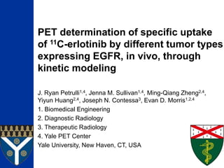 PET determination of specific uptake
of 11C-erlotinib by different tumor types
expressing EGFR, in vivo, through
kinetic modeling
J. Ryan Petrulli1,4, Jenna M. Sullivan1,4, Ming-Qiang Zheng2,4,
Yiyun Huang2,4, Joseph N. Contessa3, Evan D. Morris1,2,4
1. Biomedical Engineering
2. Diagnostic Radiology
3. Therapeutic Radiology
4. Yale PET Center
Yale University, New Haven, CT, USA
 