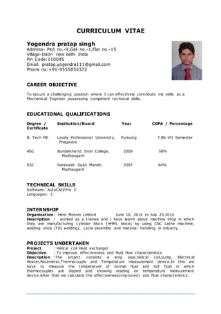 CURRICULUM VITAE
Yogendra pratap singh
Address- Plot no.-9,Gali no.-1,Flat no.-15
Village-Dabri new delhi India
Pin Code:110045
Email: pratap.yogendra111@gmail.com
Phone no:+91-9555853372
CAREER OBJECTIVE
To secure a challenging position where I can effectively contribute my skills as a
Mechanical Engineer possessing competent technical skills.
EDUCATIONAL QUALIFICATIONS
Degree / Institution/Board Year CGPA / Percentage
Certificate
B. Tech ME Lovely Professional University, Pursuing 7.86-VII Semester
Phagwara
HSC Bundelkhand Inter College, 2009 58%
Madhaugarh
SSC Saraswati Gyan Mandir, 2007 64%
Madhaugarh
TECHNICAL SKILLS
Software: AutoCAD/Pro E
Languages: C
INTERNSHIP
Organisation: Hero Motors Limited June 10, 2014 to July 23,2014
Description : worked as a trainee and I have learnt about machine shop in which
they are manufacturing cylinder block (HHML block) by using CNC Lathe machine,
welding shop (TIG welding), cycle assembly and material handling in industry.
PROJECTS UNDERTAKEN
Project : Helical coil Heat exchanger
Objective : To improve effectiveness and fluid flow characteristics
Description :The project consists a long pipe,helical coil,pump, Electrical
Heater,Rotameter,Thermocouple and Temperature measurement device.In this we
have to measure the temperature of normal fluid and hot fluid in which
thermocouples are dipped and showing reading on temperature measurement
device.After that we calculate the effectiveness(improved) and flow characteristics.
 