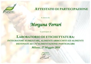 Si attesta che
Morgana Ferrari
ha partecipato al
LABORATORIO DI ETICHETTATURA:
INTEGRATORI ALIMENTARI, ALIMENTI ARRICCHITI ED ALIMENTI
DESTINATI AD UN’ALIMENTAZIONE PARTICOLARE
Milano, 27 Maggio 2014
Il Presidente
Marinella Trovato
ATTESTATO DI PARTECIPAZIONE
 