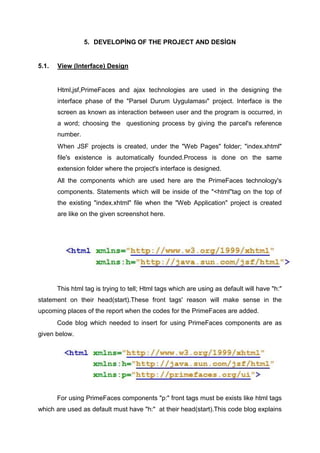 5. DEVELOPİNG OF THE PROJECT AND DESİGN
5.1. View (Interface) Design
Html,jsf,PrimeFaces and ajax technologies are used in the designing the
interface phase of the "Parsel Durum Uygulaması" project. Interface is the
screen as known as interaction between user and the program is occurred, in
a word; choosing the questioning process by giving the parcel's reference
number.
When JSF projects is created, under the "Web Pages" folder; "index.xhtml"
file's existence is automatically founded.Process is done on the same
extension folder where the project's interface is designed.
All the components which are used here are the PrimeFaces technology's
components. Statements which will be inside of the "<html"tag on the top of
the existing "index.xhtml" file when the "Web Application" project is created
are like on the given screenshot here.
This html tag is trying to tell; Html tags which are using as default will have "h:"
statement on their head(start).These front tags' reason will make sense in the
upcoming places of the report when the codes for the PrimeFaces are added.
Code blog which needed to insert for using PrimeFaces components are as
given below.
For using PrimeFaces components "p:" front tags must be exists like html tags
which are used as default must have "h:" at their head(start).This code blog explains
 