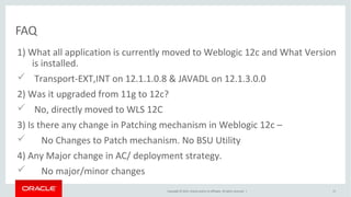 Copyright © 2014, Oracle and/or its affiliates. All rights reserved. |
1) What all application is currently moved to Weblogic 12c and What Version
is installed.
 Transport-EXT,INT on 12.1.1.0.8 & JAVADL on 12.1.3.0.0
2) Was it upgraded from 11g to 12c?
 No, directly moved to WLS 12C
3) Is there any change in Patching mechanism in Weblogic 12c –
 No Changes to Patch mechanism. No BSU Utility
4) Any Major change in AC/ deployment strategy.
 No major/minor changes
FAQ
13
 