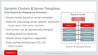 Copyright © 2014, Oracle and/or its affiliates. All rights reserved. |
Dynamic Clusters & Server Templates
Scale Clusters by Changing one Parameter
• Create cluster based on server template
• Rules for calculating server-specific attributes
– Server name, listen ports, machines
• # of servers can be dynamically changed
• Building block for elasticity
• Whole server migration supported
• Auto-scaling coming soon [12.1.4]
– Elastic Clusters
9
Server 1
Dynamic Cluster
Server 2
Server
Template
Server 3 Server 4
Server 5 Server 6
Server 7 Server 8
Scale to “N” Managed Servers
 