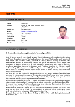Rehan Khan
MBA (Banking & Finance)
Resume
A. STATEMENT OF EXPERIENCE
Professional Experience Summary (Specialized in Temenos System T-24):
Goal-driven person with more than 5+ years of chronicled success in Branch Banking Operation
And Trade Operations in one of the Leading Commercial Bank of Pakistan Currently associated
with Allied Bank, Pakistan Limited, proficient in handling routine banking operations with
demonstrated success in effectuating schemes and plans for enhancing brand image with
assistance in wealth Management & other products. Considerable knowledge of banking
regulatory guidelines, business environment and Practices prevalent in Pakistan. Sound
understanding of banking system and knowledge of prudential Regulation. Expert in handling
OTC’s (over the counter) services. Proven track record of branch banking and centralized
operation environment.
Currently now working as Banking Officer LGs, possessing the required leadership and dynamism
necessary to provide a quality service of the highest order and the efficiency to drive our products
competitive advantage, Comprehensive knowledge of the banking industry and its procedures as
well as having the ability to aim high, think smart and act fast.
Have leadership qualities and ability to deliver desired business results at all times in stressful
situations and in fast paced environments. Have a natural aptitude for team leading and the ability
to mentor other managers/professionals, not only those within my direct sphere of influence.
Have strong communication and presentation skills.
Combined with my master’s degree, working in different cultures, environments and dealing with
diversity, has given me the strength to manage things in organized manner and making use of
tools and techniques to enhance my efficiency and productivity.
Presently I am working in the Trade Factory as Officer LGs with dealing in Centralized
Guarantees Unit.
1 of 3
A. GENERAL INFORMATION
Name: Rehan Khan
Address House no 5-B Imtiaz Shaheed Road
Lahore Cantt
Mobile No.: +92-322-8455495
E-mail: rehan_301@hotmail.com
C.N.I.C No 35201-7817071-9
Nationality: Pakistani
Domicile Lahore
Date of birth: 17/12/1986
Gender: Male
 