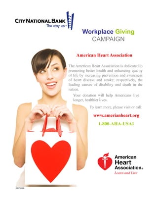 The American Heart Association is dedicated to
promoting better health and enhancing quality
of life by increasing prevention and awareness
of heart disease and stroke; respectively, the
leading causes of disability and death in the
nation.
Workplace Giving
CAMPAIGN
American Heart Association
www.amerianheart.org
1-800-AHA-USA1
Your donation will help Americans live
longer, healthier lives.
To learn more, please visit or call:
2007-2008
 