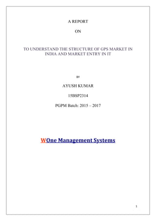 1
A REPORT
ON
TO UNDERSTAND THE STRUCTURE OF GPS MARKET IN
INDIA AND MARKET ENTRY IN IT
BY
AYUSH KUMAR
15BSP2314
PGPM Batch: 2015 – 2017
WOne Management Systems
 